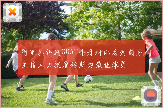 阿里扎评选GOAT乔丹科比名列前茅主持人力挺詹姆斯为最佳球员