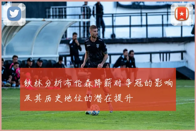 铁林分析布伦森降薪对争冠的影响及其历史地位的潜在提升