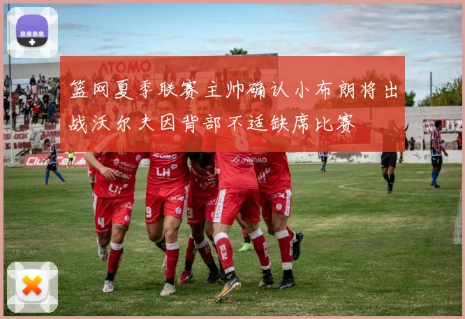篮网夏季联赛主帅确认小布朗将出战沃尔夫因背部不适缺席比赛