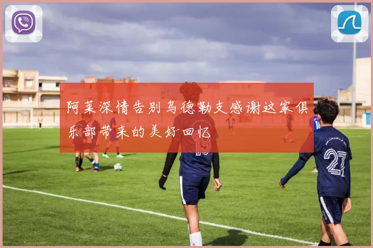 阿莱深情告别乌德勒支感谢这家俱乐部带来的美好回忆
