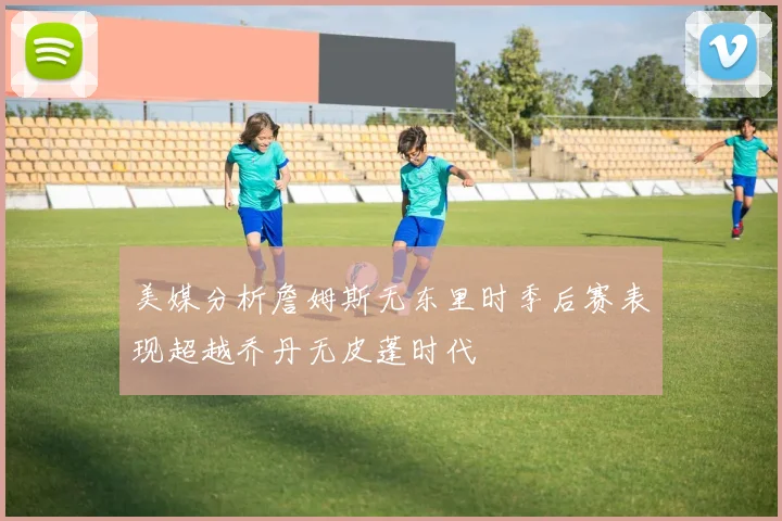 美媒分析詹姆斯无东里时季后赛表现超越乔丹无皮蓬时代