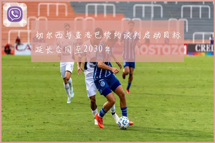 切尔西与查洛巴续约谈判启动目标延长合同至2030年