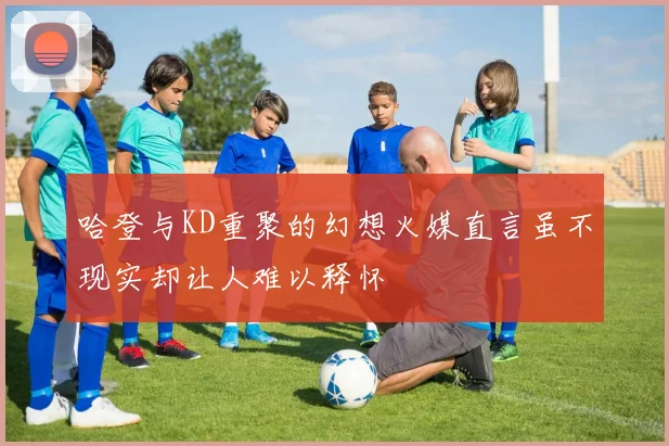 哈登与KD重聚的幻想火媒直言虽不现实却让人难以释怀
