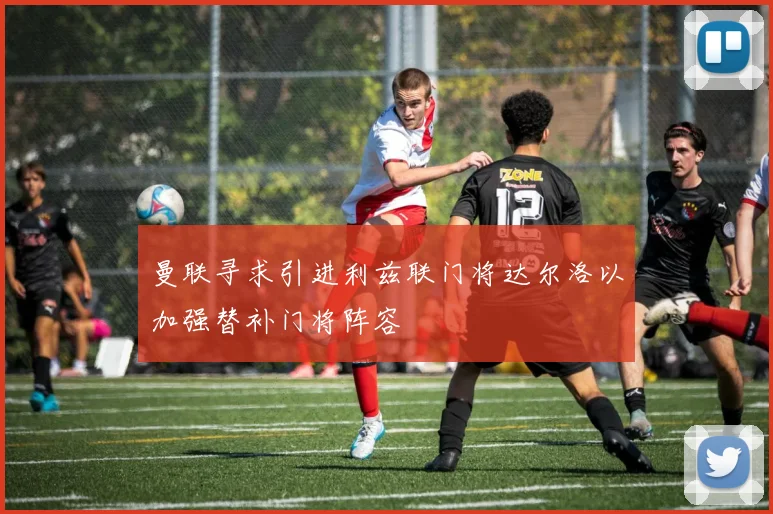 曼联寻求引进利兹联门将达尔洛以加强替补门将阵容