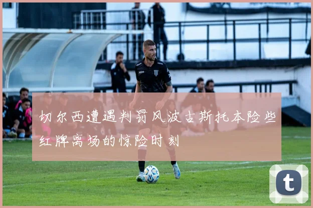 切尔西遭遇判罚风波古斯托本险些红牌离场的惊险时刻