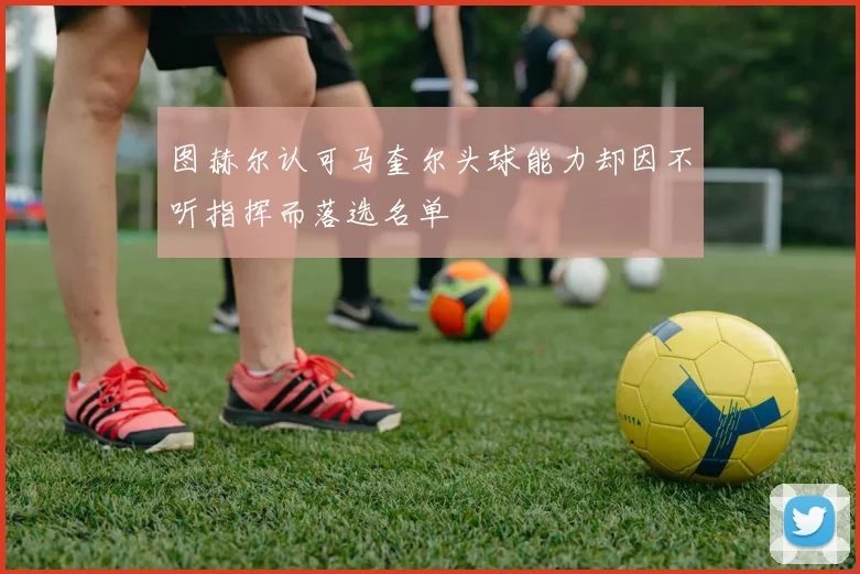 图赫尔认可马奎尔头球能力却因不听指挥而落选名单