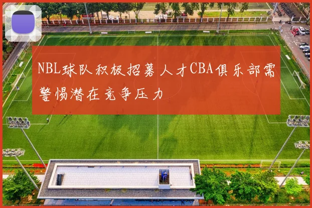 NBL球队积极招募人才CBA俱乐部需警惕潜在竞争压力