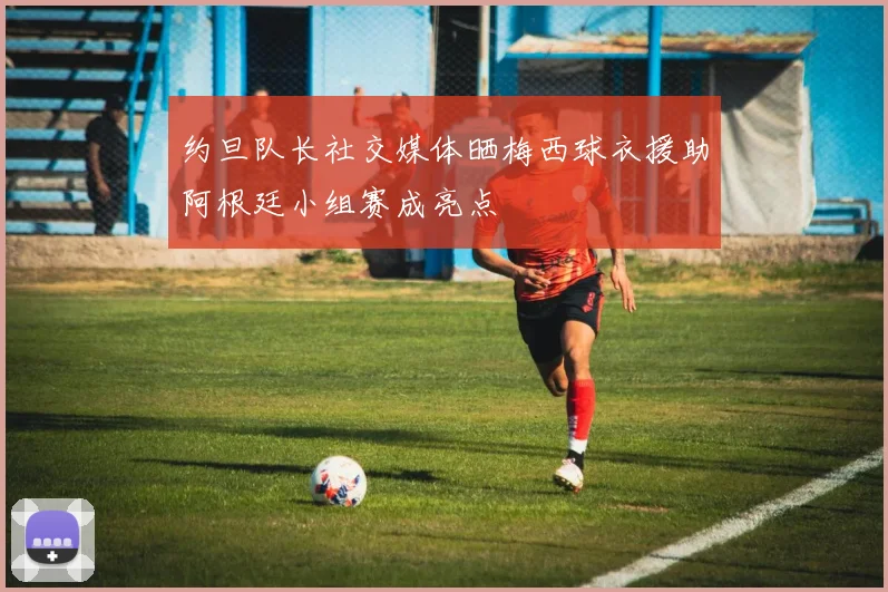 约旦队长社交媒体晒梅西球衣援助阿根廷小组赛成亮点