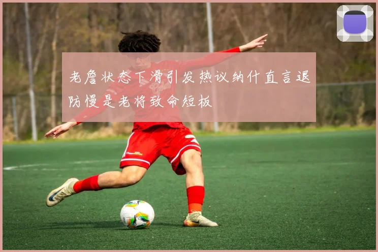 老詹状态下滑引发热议纳什直言退防慢是老将致命短板