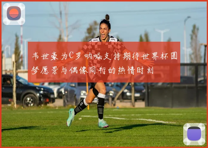 韦世豪为C罗呐喊支持期待世界杯圆梦愿景与偶像同行的热情时刻
