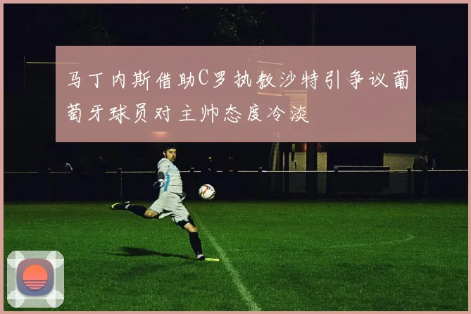 马丁内斯借助C罗执教沙特引争议葡萄牙球员对主帅态度冷淡