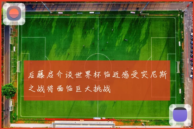 后藤启介谈世界杯临近感受突尼斯之战将面临巨大挑战