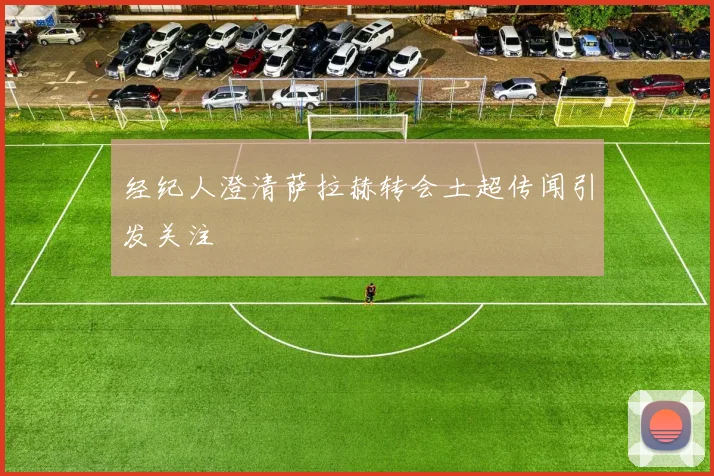 经纪人澄清萨拉赫转会土超传闻引发关注