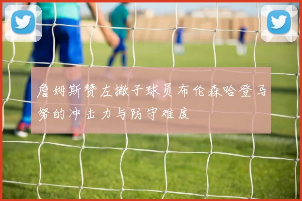 詹姆斯赞左撇子球员布伦森哈登马努的冲击力与防守难度