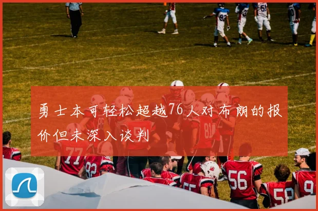勇士本可轻松超越76人对布朗的报价但未深入谈判