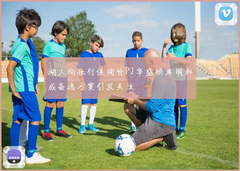 湖人向独行侠询价PJ华盛顿库明加成备选方案引发关注