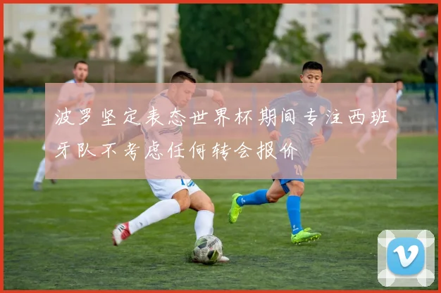 波罗坚定表态世界杯期间专注西班牙队不考虑任何转会报价