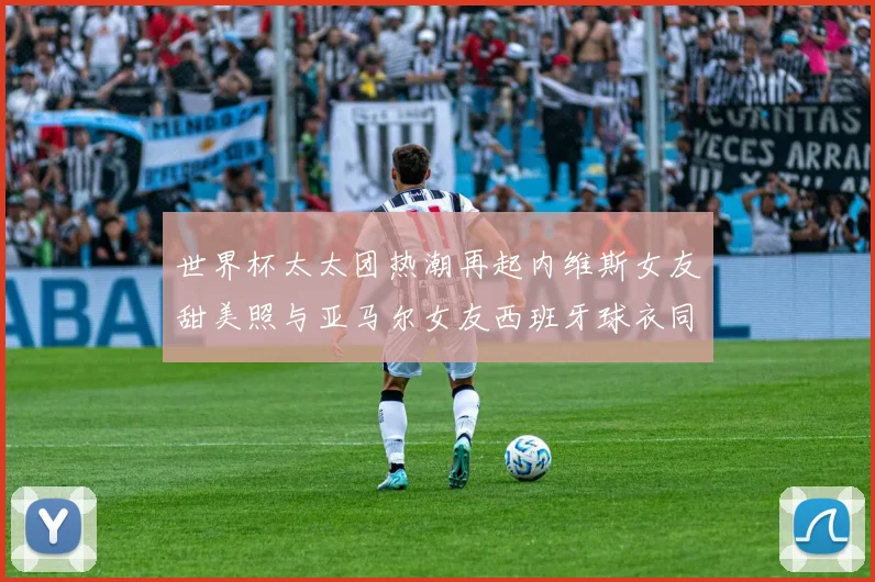 世界杯太太团热潮再起内维斯女友甜美照与亚马尔女友西班牙球衣同框秀
