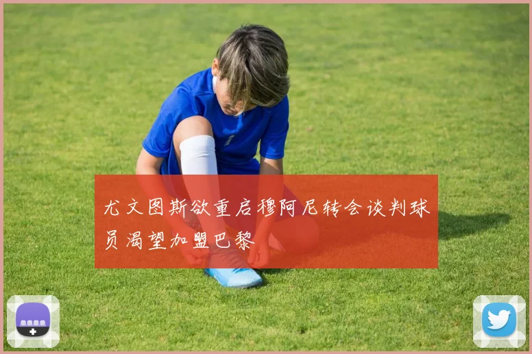尤文图斯欲重启穆阿尼转会谈判球员渴望加盟巴黎
