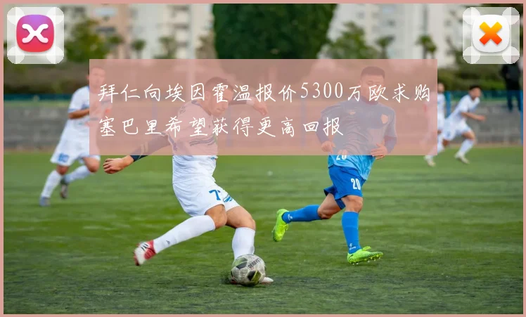 拜仁向埃因霍温报价5300万欧求购塞巴里希望获得更高回报