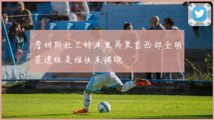 詹姆斯杜兰特库里再聚首西部全明星遗珠是谁快来揭晓
