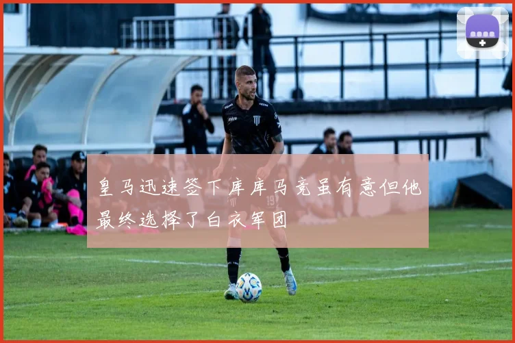 皇马迅速签下库库马竞虽有意但他最终选择了白衣军团