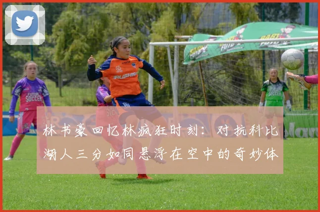 林书豪回忆林疯狂时刻：对抗科比湖人三分如同悬浮在空中的奇妙体验