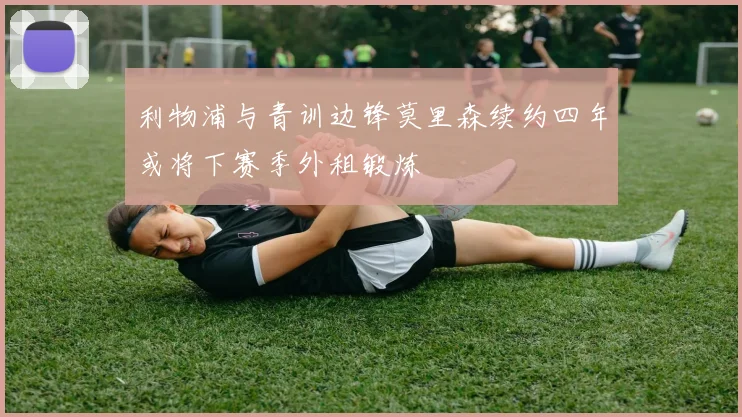 利物浦与青训边锋莫里森续约四年或将下赛季外租锻炼