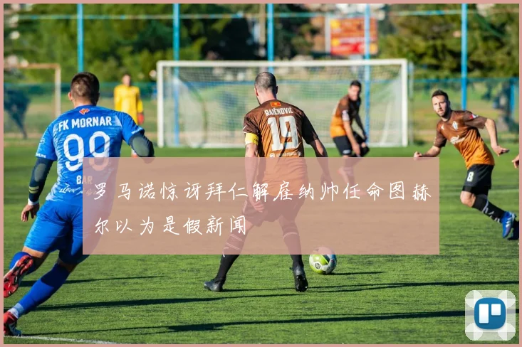 罗马诺惊讶拜仁解雇纳帅任命图赫尔以为是假新闻