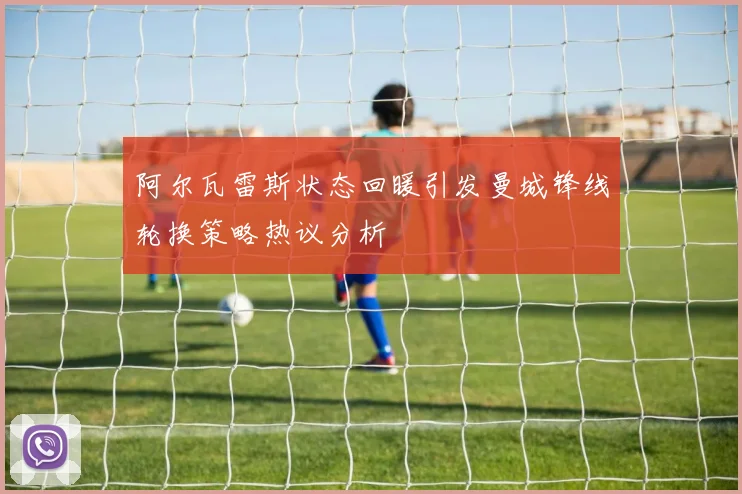 阿尔瓦雷斯状态回暖引发曼城锋线轮换策略热议分析