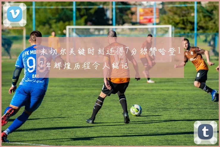 米切尔关键时刻连得7分称赞哈登17年辉煌历程令人铭记