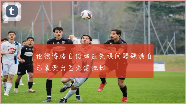 伦德博格自信回应失误问题强调自己表现出色无需担忧