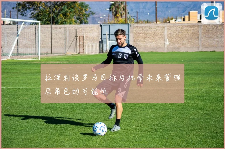 拉涅利谈罗马目标与托蒂未来管理层角色的可能性