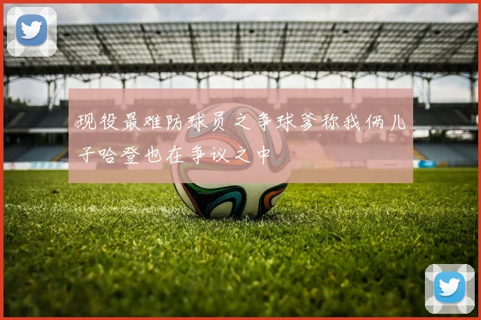 现役最难防球员之争球爹称我俩儿子哈登也在争议之中
