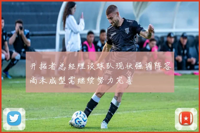 开拓者总经理谈球队现状强调阵容尚未成型需继续努力完善