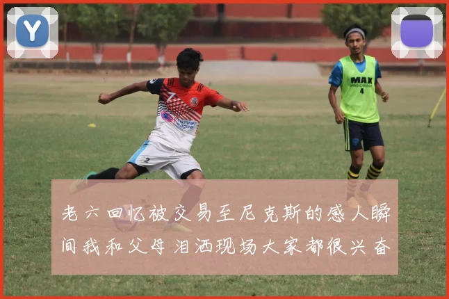 老六回忆被交易至尼克斯的感人瞬间我和父母泪洒现场大家都很兴奋