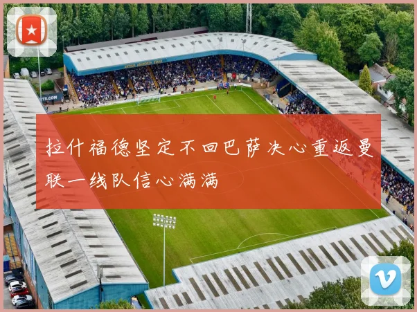 拉什福德坚定不回巴萨决心重返曼联一线队信心满满