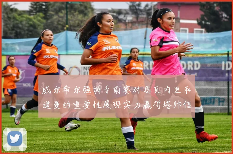 威尔希尔强调季前赛对恩瓦内里和道曼的重要性展现实力赢得塔帅信任